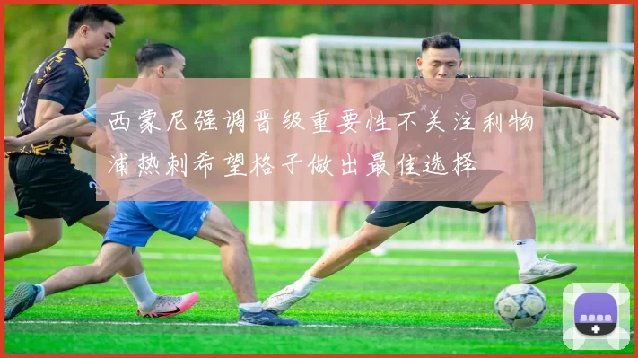 西蒙尼强调晋级重要性不关注利物浦热刺希望格子做出最佳选择