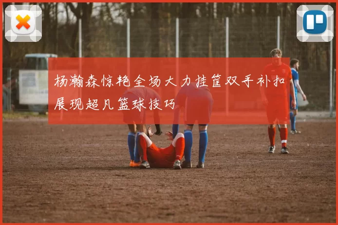杨瀚森惊艳全场大力挂筐双手补扣展现超凡篮球技巧