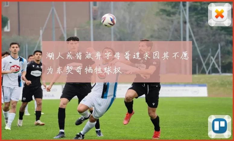 湖人或将放弃字母哥追求因其不愿为东契奇牺牲球权