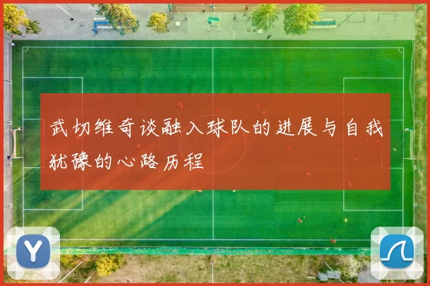 武切维奇谈融入球队的进展与自我犹豫的心路历程