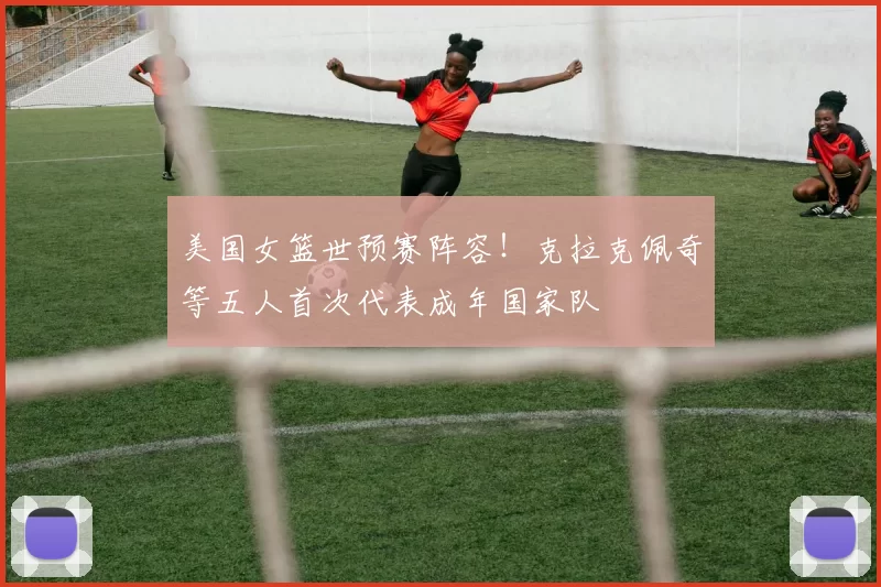 美国女篮世预赛阵容！克拉克佩奇等五人首次代表成年国家队