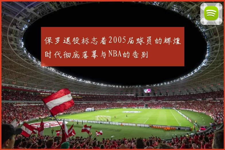 保罗退役标志着2005届球员的辉煌时代彻底落幕与NBA的告别
