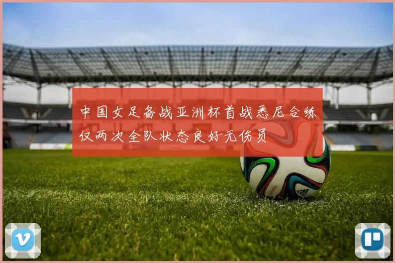 中国女足备战亚洲杯首战悉尼合练仅两次全队状态良好无伤员