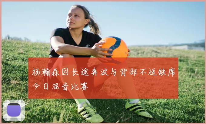 杨瀚森因长途奔波与背部不适缺席今日混音比赛