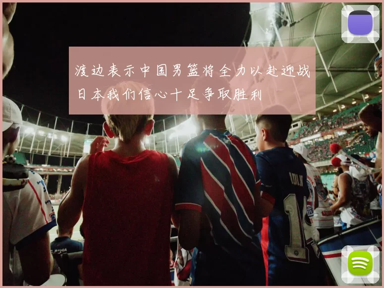 渡边表示中国男篮将全力以赴迎战日本我们信心十足争取胜利