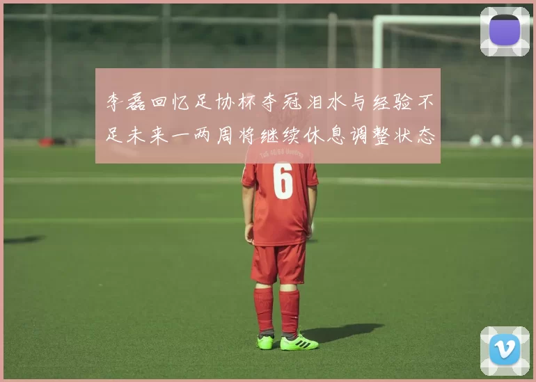 李磊回忆足协杯夺冠泪水与经验不足未来一两周将继续休息调整状态