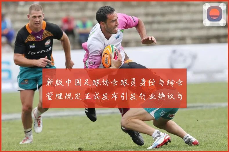 新版中国足球协会球员身份与转会管理规定正式发布引发行业热议与期待