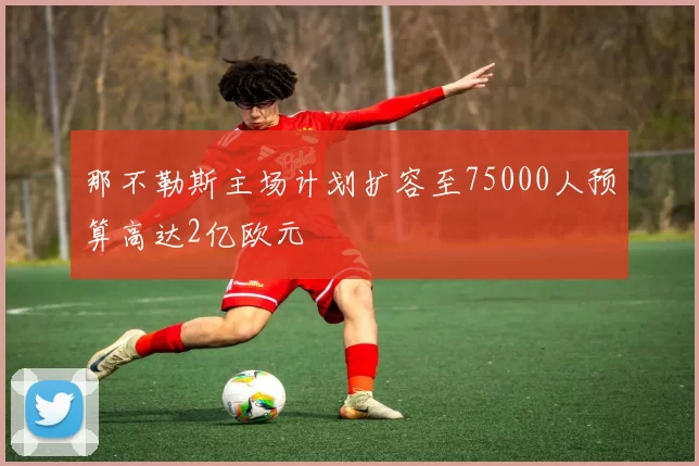 那不勒斯主场计划扩容至75000人预算高达2亿欧元