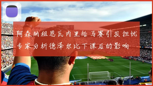 阿森纳租恩瓦内里给马赛引发担忧专家分析德泽尔比下课后的影响
