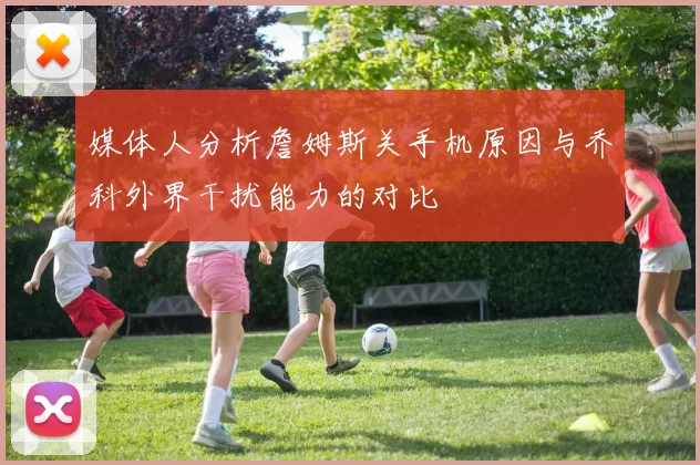 媒体人分析詹姆斯关手机原因与乔科外界干扰能力的对比