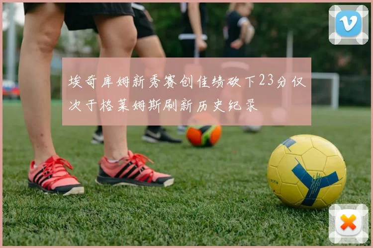 埃奇库姆新秀赛创佳绩砍下23分仅次于格莱姆斯刷新历史纪录