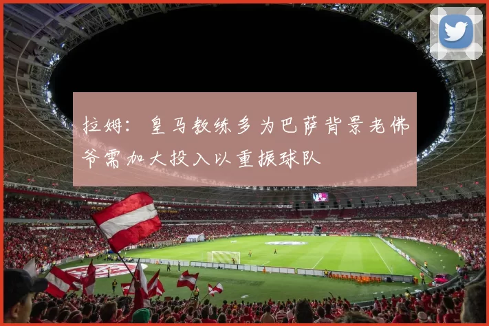 拉姆：皇马教练多为巴萨背景老佛爷需加大投入以重振球队