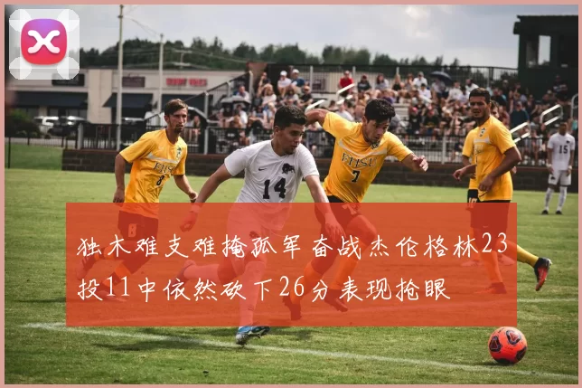 独木难支难掩孤军奋战杰伦格林23投11中依然砍下26分表现抢眼