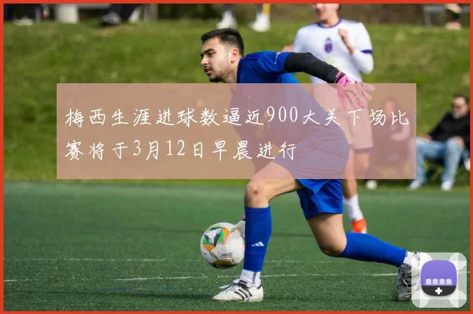 梅西生涯进球数逼近900大关下场比赛将于3月12日早晨进行