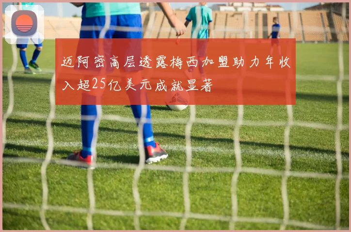 迈阿密高层透露梅西加盟助力年收入超25亿美元成就显著