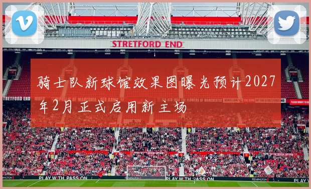 骑士队新球馆效果图曝光预计2027年2月正式启用新主场