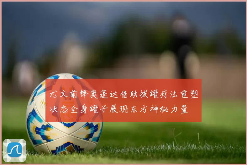 尤文前锋奥蓬达借助拔罐疗法重塑状态全身罐子展现东方神秘力量